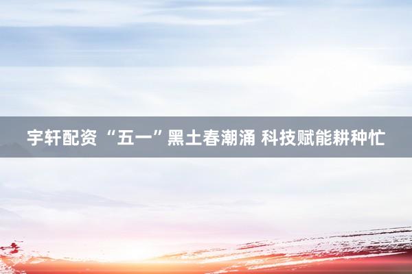 宇轩配资 “五一”黑土春潮涌 科技赋能耕种忙