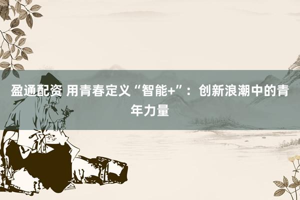 盈通配资 用青春定义“智能+”：创新浪潮中的青年力量