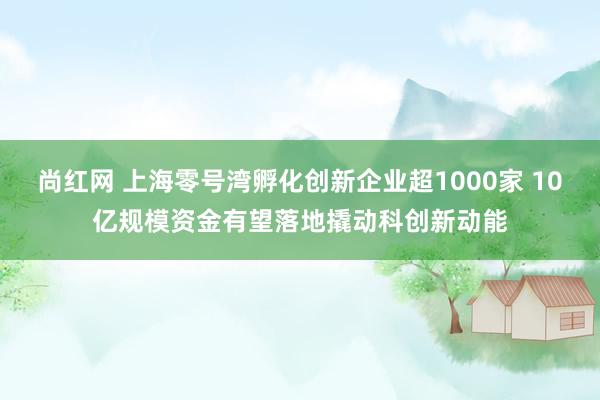 尚红网 上海零号湾孵化创新企业超1000家 10亿规模资金有望落地撬动科创新动能