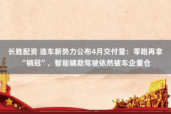 长胜配资 造车新势力公布4月交付量：零跑再拿“销冠”，智能辅助驾驶依然被车企重仓