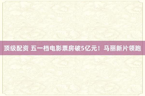 顶级配资 五一档电影票房破5亿元！马丽新片领跑