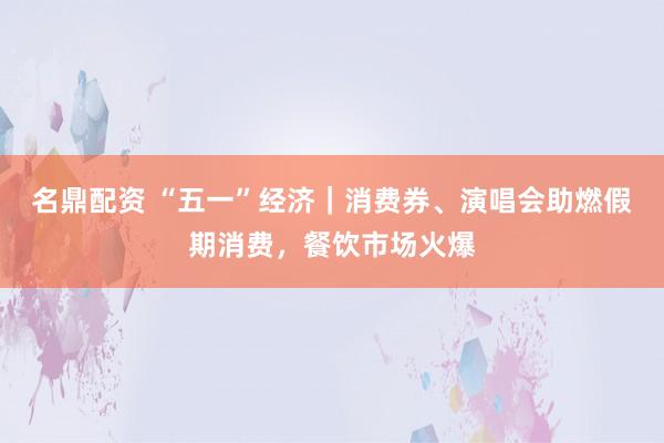 名鼎配资 “五一”经济｜消费券、演唱会助燃假期消费，餐饮市场火爆