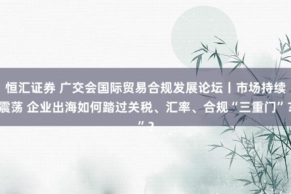 恒汇证券 广交会国际贸易合规发展论坛丨市场持续震荡 企业出海如何踏过关税、汇率、合规“三重门”？