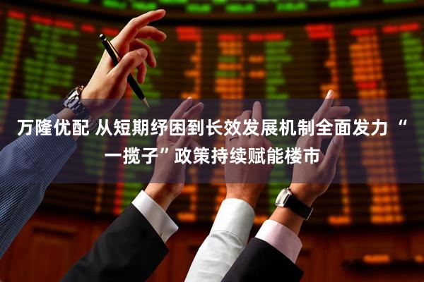 万隆优配 从短期纾困到长效发展机制全面发力 “一揽子”政策持续赋能楼市