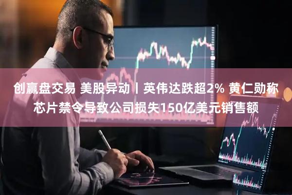 创赢盘交易 美股异动丨英伟达跌超2% 黄仁勋称芯片禁令导致公司损失150亿美元销售额
