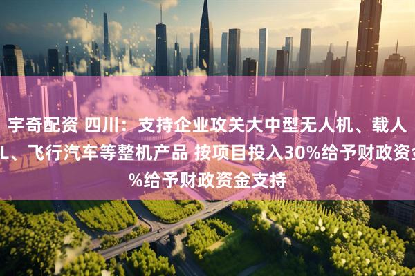 宇奇配资 四川：支持企业攻关大中型无人机、载人eVTOL、飞行汽车等整机产品 按项目投入30%给予财政资金支持