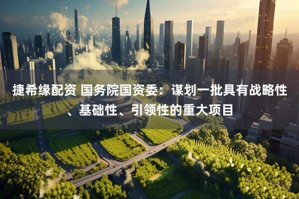 捷希缘配资 国务院国资委：谋划一批具有战略性、基础性、引领性的重大项目