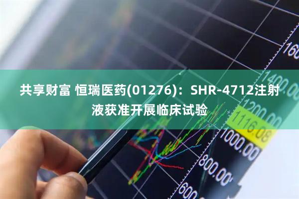 共享财富 恒瑞医药(01276)：SHR-4712注射液获准开展临床试验