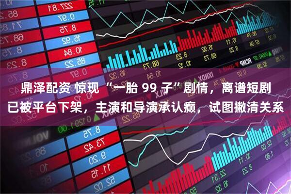 鼎泽配资 惊现 “一胎 99 子”剧情，离谱短剧已被平台下架，主演和导演承认癫，试图撇清关系