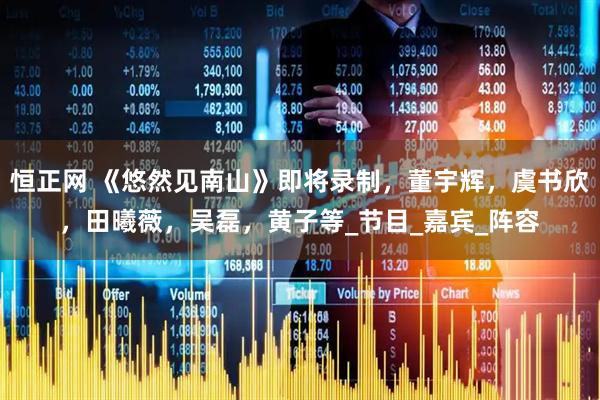 恒正网 《悠然见南山》即将录制，董宇辉，虞书欣，田曦薇，吴磊，黄子等_节目_嘉宾_阵容
