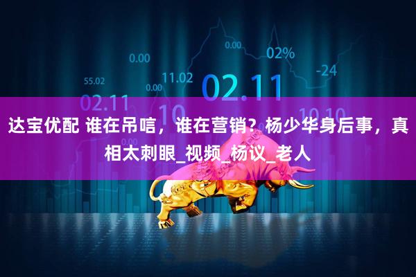 达宝优配 谁在吊唁，谁在营销？杨少华身后事，真相太刺眼_视频_杨议_老人
