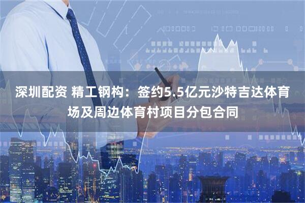 深圳配资 精工钢构：签约5.5亿元沙特吉达体育场及周边体育村项目分包合同