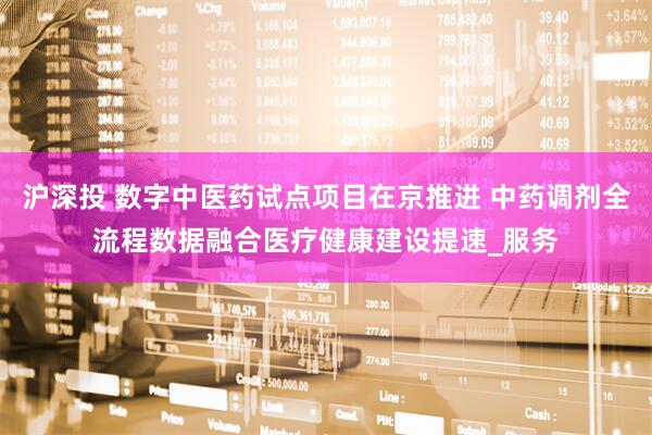 沪深投 数字中医药试点项目在京推进 中药调剂全流程数据融合医疗健康建设提速_服务