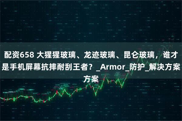配资658 大猩猩玻璃、龙迹玻璃、昆仑玻璃，谁才是手机屏幕抗摔耐刮王者？_Armor_防护_解决方案