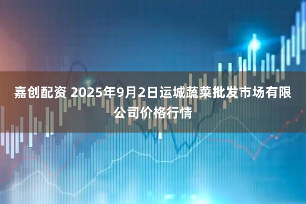 嘉创配资 2025年9月2日运城蔬菜批发市场有限公司价格行情
