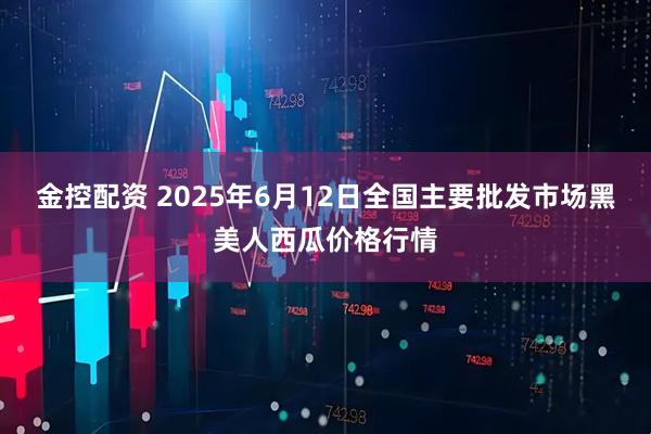 金控配资 2025年6月12日全国主要批发市场黑美人西瓜价格行情