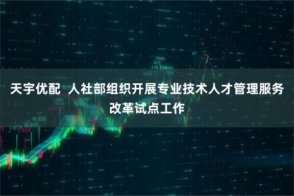 天宇优配  人社部组织开展专业技术人才管理服务改革试点工作